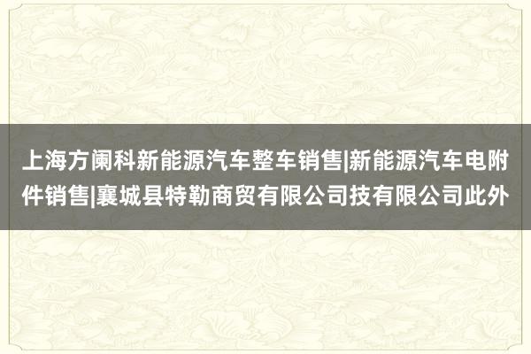 上海方阑科新能源汽车整车销售|新能源汽车电附件销售|襄城县特勒商贸有限公司技有限公司此外